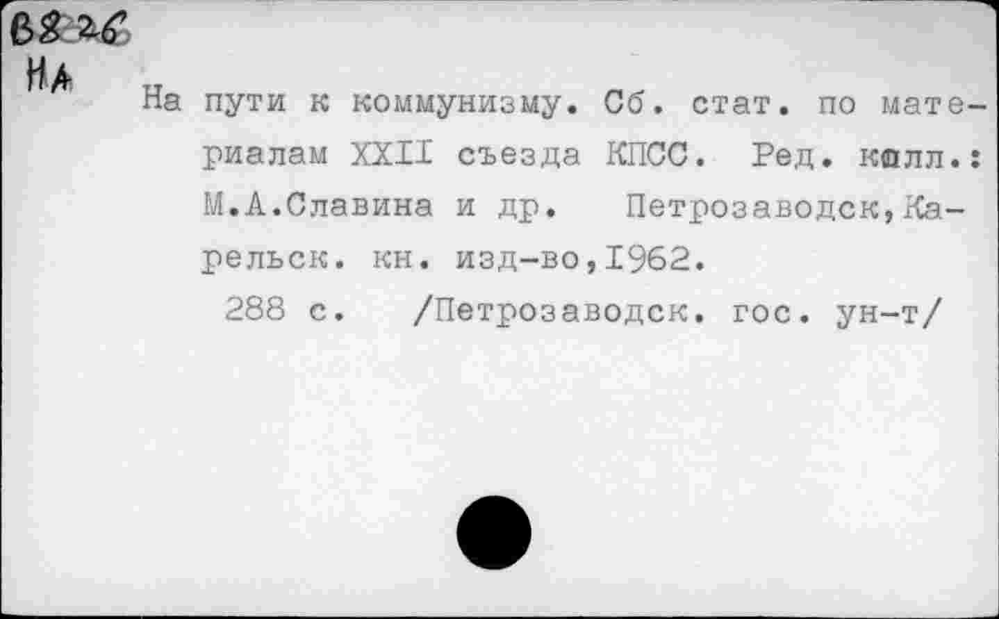 ﻿На
На пути к коммунизму. Сб. стат, по материалам XXII съезда КПСС. Ред. калл.: М.А.Славина и др. Петрозаводск,Ка-рельск. кн. изд-во,1962.
288 с. /Петрозаводск, гос. ун-т/